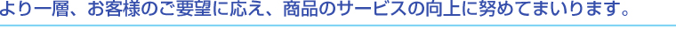 より一層、お客様のご要望に応え、商品やサービスの向上に努めてまいります。